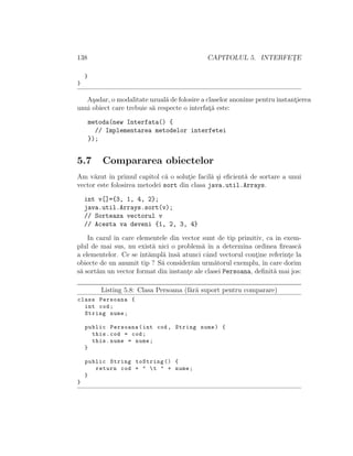 138 CAPITOLUL 5. INTERFET¸E
}
}
A¸sadar, o modalitate uzual˘a de folosire a claselor anonime pentru instant¸ierea
unui obiect care trebuie s˘a respecte o interfat¸˘a este:
metoda(new Interfata() {
// Implementarea metodelor interfetei
});
5.7 Compararea obiectelor
Am v˘azut ˆın primul capitol c˘a o solut¸ie facil˘a ¸si eﬁcient˘a de sortare a unui
vector este folosirea metodei sort din clasa java.util.Arrays.
int v[]={3, 1, 4, 2};
java.util.Arrays.sort(v);
// Sorteaza vectorul v
// Acesta va deveni {1, 2, 3, 4}
In cazul ˆın care elementele din vector sunt de tip primitiv, ca in exem-
plul de mai sus, nu exist˘a nici o problem˘a ˆın a determina ordinea ﬁreasc˘a
a elementelor. Ce se ˆınt˘ampl˘a ˆıns˘a atunci cˆand vectorul cont¸ine referint¸e la
obiecte de un anumit tip ? S˘a consider˘am urm˘atorul exemplu, ˆın care dorim
s˘a sort˘am un vector format din instant¸e ale clasei Persoana, deﬁnit˘a mai jos:
Listing 5.8: Clasa Persoana (f˘ar˘a suport pentru comparare)
class Persoana {
int cod;
String nume;
public Persoana(int cod , String nume) {
this.cod = cod;
this.nume = nume;
}
public String toString () {
return cod + " t " + nume;
}
}
 