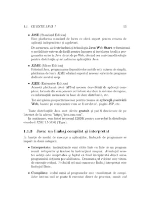 1.1. CE ESTE JAVA ? 13
• J2SE (Standard Edition)
Este platforma standard de lucru ce ofer˘a suport pentru crearea de
aplicat¸ii independente ¸si appleturi.
De asemenea, aici este inclus˘a ¸si tehnologia Java Web Start ce furnizeaz˘a
o modalitate extrem de facil˘a pentru lansarea ¸si instalarea local˘a a pro-
gramelor scriseˆın Java direct de pe Web, oferind cea mai comod˘a solut¸ie
pentru distribut¸ia ¸si actualizarea aplicat¸iilor Java.
• J2ME (Micro Edition)
Folosind Java, programarea dispozitivelor mobile este extrem de simpl˘a,
platforma de lucru J2ME oferind suportul necesar scrierii de programe
dedicate acestui scop.
• J2EE (Enterprise Edition)
Aceast˘a platform˘a ofer˘a API-ul necesar dezvolt˘arii de aplicat¸ii com-
plexe, formate din componente ce trebuie s˘a rulezeˆın sisteme eterogene,
cu informat¸iile memorate ˆın baze de date distribuite, etc.
Tot aici g˘asim ¸si suportul necesar pentru crearea de aplicat¸ii ¸si servicii
Web, bazate pe componente cum ar ﬁ servleturi, pagini JSP, etc.
Toate distribut¸iile Java sunt oferite gratuit ¸si pot ﬁ desc˘arcate de pe
Internet de la adresa ”http://java.sun.com”.
In continuare, vom folosi termenul J2SDK pentru a ne referi la distribut¸ia
standard J2SE 1.5 SDK (Tiger).
1.1.3 Java: un limbaj compilat ¸si interpretat
In funct¸ie de modul de execut¸ie a aplicat¸iilor, limbajele de programare se
ˆımpart ˆın dou˘a categorii:
• Interpretate: instruct¸iunile sunt citite linie cu linie de un program
numit interpretor ¸si traduse ˆın instruct¸iuni ma¸sin˘a. Avantajul aces-
tei solut¸ii este simplitatea ¸si faptul c˘a ﬁind interpretat˘a direct sursa
programului obt¸inem portabilitatea. Dezavantajul evident este viteza
de execut¸ie redus˘a. Probabil cel mai cunoscute limbaj interpretat este
limbajul Basic.
• Compilate: codul surs˘a al programelor este transformat de compi-
lator ˆıntr-un cod ce poate ﬁ executat direct de procesor, numit cod
 