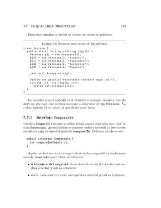 5.7. COMPARAREA OBIECTELOR 139
Programul urm˘ator ar trebui s˘a sorteze un vector de persoane:
Listing 5.9: Sortarea unui vector de tip referint¸˘a
class Sortare {
public static void main(String args []) {
Persoana p[] = new Persoana [4];
p[0] = new Persoana (3, "Ionescu");
p[1] = new Persoana (1, "Vasilescu");
p[2] = new Persoana (2, "Georgescu");
p[3] = new Persoana (4, "Popescu");
java.util.Arrays.sort(p);
System.out.println("Persoanele ordonate dupa cod:");
for(int i=0; i<p.length; i++)
System.out.println(p[i]);
}
}
La execut¸ia acestei aplicat¸ii va ﬁ obt¸inut˘a o except¸ie, deoarece metoda
sort nu ¸stie care este ordinea natural˘a a obiectelor de tip Persoana. Va
trebui, ˆıntr-un fel sau altul, s˘a speciﬁc˘am acest lucru.
5.7.1 Interfat¸a Comparable
Interfat¸a Comparable impune o ordine total˘a asupra obiectelor unei clase ce
o implementeaz˘a. Aceast˘a ordine se nume¸ste ordinea natural˘a a clasei ¸si este
speciﬁcat˘a prin intermediul metodei compareTo. Deﬁnit¸ia interfet¸ei este:
public interface Comparable {
int compareTo(Object o);
}
A¸sadar, o clas˘a ale c˘arei instant¸e trebuie s˘a ﬁe comparabil va implementa
metoda compareTo care trebuie s˘a returneze:
• o valoare strict negativ˘a: dac˘a obiectul curent (this) este mai mic
decˆa obiectul primit ca argument;
• zero: dac˘a obiectul curent este egal decˆa obiectul primit ca argument;
 