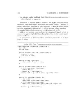 140 CAPITOLUL 5. INTERFET¸E
• o valoare strict pozitiv˘a: dac˘a obiectul curent este mai mare decˆa
obiectul primit ca argument.
Reamintim c˘a metoda equals, mo¸stenit˘a din Object de toate clasele,
determin˘a dac˘a dou˘a obiecte sunt egale (au aceea¸si valoare). Spunem c˘a
ordinea natural˘a a unei clase C este consitent˘a cu equals dac˘a ¸si numai
dac˘a (e1.compareTo((Object)e2) == 0) are aceeas¸si valoare logic˘a cu
e1.equals((Object)e2, pentru orice e1, e2 instant¸e ale lui C.
null nu este instant¸˘a a nici unei clase ¸si e.compareTo(null) trebuie s˘a
arunce o except¸ie de tip NullPointerException chiar dac˘a e.equals(null)
returneaz˘a false.
S˘a presupunem c˘a dorim ca ordinea natural˘a a persoanelor s˘a ﬁe dup˘a
codul lor intern.
Listing 5.10: Clasa Persoana cu suport pentru comparare
class Persoana implements Comparable {
int cod;
String nume;
public Persoana(int cod , String nume) {
this.cod = cod;
this.nume = nume;
}
public String toString () {
return cod + " t " + nume;
}
public boolean equals(Object o) {
if (!(o instanceof Persoana))
return false;
Persoana p = (Persoana) o;
return (cod == p.cod) && (nume.equals(p.nume));
}
public int compareTo(Object o) {
if (o== null)
throw new NullPointerException ();
if (!(o instanceof Persoana))
throw new ClassCastException ("Nu pot compara!");
Persoana p = (Persoana) o;
 