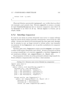 5.7. COMPARAREA OBIECTELOR 141
return (cod - p.cod);
}
}
Observat¸i folosirea operatorului instanceof, care veriﬁc˘a dac˘a un obiect
este instant¸˘a a unei anumite clase. Metoda compareTo va arunca o except¸ie
de tipul ClassCastException dac˘a se ˆıncearc˘a compararea unui obiect de
tip Persoana cu un obiect de alt tip. Metoda equals va returna, pur ¸si
simplu, false.
5.7.2 Interfat¸a Comparator
In cazul ˆın care dorim s˘a sort˘am elementele unui vector ce cont¸ine referint¸e
dup˘a alt criteriu decˆat ordinea natural˘a a elemenetelor, avem nevoie de o alt˘a
solut¸ie. Aceasta este oferit˘a tot de metoda sort din clasa java.util.Arrays,
dar ˆın varianta ˆın care, pe lˆang˘a vectorul ce trebuie sortat, vom transmite
un argument de tip Comparator care s˘a speciﬁce modalitatea de comparare
a elementelor.
Interfat¸a java.util.Comparator cont¸ine metoda compare, care impune
o ordine total˘a asupra elementelor unei colect¸ii. Aceasta returneaz˘a unˆıntreg
cu aceea¸si semniﬁcat¸ie ca la metoda compareTo a interfet¸ei Comparator ¸si
are urm˘atoarea deﬁnit¸ie: int compare(Object o1, Object o2);
S˘a presupunem c˘a dorim s˘a sort˘am persoanele ordonate dup˘a numele lor.
Pentru deﬁnirea comparatorului vom folosi o clas˘a anonim˘a.
Listing 5.11: Sortarea unui vector folosind un comparator
import java.util .*;
class Sortare {
public static void main(String args []) {
Persoana p[] = new Persoana [4];
p[0] = new Persoana (3, "Ionescu");
p[1] = new Persoana (1, "Vasilescu");
p[2] = new Persoana (2, "Georgescu");
p[3] = new Persoana (4, "Popescu");
Arrays.sort(p, new Comparator () {
public int compare(Object o1 , Object o2) {
Persoana p1 = (Persoana)o1;
Persoana p2 = (Persoana)o2;
return (p1.nume.compareTo(p2.nume));
 