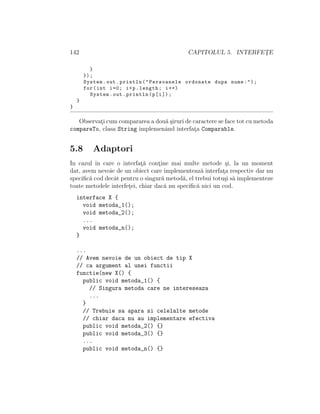142 CAPITOLUL 5. INTERFET¸E
}
});
System.out.println("Persoanele ordonate dupa nume:");
for(int i=0; i<p.length; i++)
System.out.println(p[i]);
}
}
Observat¸i cum compararea a dou˘a ¸siruri de caractere se face tot cu metoda
compareTo, clasa String implemenˆand interfat¸a Comparable.
5.8 Adaptori
In cazul ˆın care o interfat¸˘a cont¸ine mai multe metode ¸si, la un moment
dat, avem nevoie de un obiect care implementeaz˘a interfat¸a respectiv dar nu
speciﬁc˘a cod decˆat pentru o singur˘a metod˘a, el trebui totu¸si s˘a implementeze
toate metodele interfet¸ei, chiar dac˘a nu speciﬁc˘a nici un cod.
interface X {
void metoda_1();
void metoda_2();
...
void metoda_n();
}
...
// Avem nevoie de un obiect de tip X
// ca argument al unei functii
functie(new X() {
public void metoda_1() {
// Singura metoda care ne intereseaza
...
}
// Trebuie sa apara si celelalte metode
// chiar daca nu au implementare efectiva
public void metoda_2() {}
public void metoda_3() {}
...
public void metoda_n() {}
 