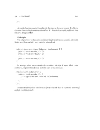 5.8. ADAPTORI 143
});
Aceast˘a abordare poate ﬁ nepl˘acut˘a dac˘a avem frecvent nevoie de obiecte
ale unor clase ce implementeaz˘a interfat¸a X. Solut¸ia la aceast˘a problem˘a este
folosirea adaptorilor.
Deﬁnit¸ie
Un adaptor este o clas˘a abstract˘a care implementeaz˘a o anumit˘a interfat¸˘a
f˘ar˘a a speciﬁca cod nici unei metode a interfet¸ei.
public abstract class XAdapter implements X {
public void metoda_1() {}
public void metoda_2() {}
...
public void metoda_n() {}
}
In situat¸ia cˆand avem nevoie de un obiect de tip X vom folosi clasa
abstract˘a, supradeﬁnind doar metoda care ne intereseaz˘a:
functie(new XAdapter() {
public void metoda_1() {
// Singura metoda care ne intereseaza
...
}
});
Mai multe exemple de folosire a adaptorilor vor ﬁ dateˆın capitolul ”Interfat¸a
graﬁc˘a cu utilizatorul”.
 