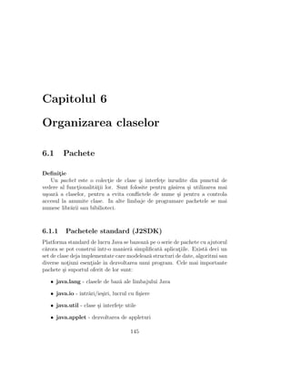 Capitolul 6
Organizarea claselor
6.1 Pachete
Deﬁnit¸ie
Un pachet este o colect¸ie de clase ¸si interfet¸e ˆınrudite din punctul de
vedere al funct¸ionalit˘at¸ii lor. Sunt folosite pentru g˘asirea ¸si utilizarea mai
u¸soar˘a a claselor, pentru a evita conﬂictele de nume ¸si pentru a controla
accesul la anumite clase. In alte limbaje de programare pachetele se mai
numesc libr˘arii sau bibilioteci.
6.1.1 Pachetele standard (J2SDK)
Platforma standard de lucru Java se bazeaz˘a pe o serie de pachete cu ajutorul
c˘arora se pot construi ˆıntr-o manier˘a simpliﬁcat˘a aplicat¸iile. Exist˘a deci un
set de clase deja implementate care modeleaz˘a structuri de date, algoritmi sau
diverse not¸iuni esent¸iale ˆın dezvoltarea unui program. Cele mai importante
pachete ¸si suportul oferit de lor sunt:
• java.lang - clasele de baz˘a ale limbajului Java
• java.io - intr˘ari/ie¸siri, lucrul cu ﬁ¸siere
• java.util - clase ¸si interfet¸e utile
• java.applet - dezvoltarea de appleturi
145
 