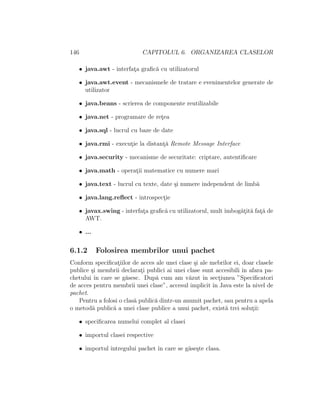 146 CAPITOLUL 6. ORGANIZAREA CLASELOR
• java.awt - interfat¸a graﬁc˘a cu utilizatorul
• java.awt.event - mecanismele de tratare e evenimentelor generate de
utilizator
• java.beans - scrierea de componente reutilizabile
• java.net - programare de ret¸ea
• java.sql - lucrul cu baze de date
• java.rmi - execut¸ie la distant¸˘a Remote Message Interface
• java.security - mecanisme de securitate: criptare, autentiﬁcare
• java.math - operat¸ii matematice cu numere mari
• java.text - lucrul cu texte, date ¸si numere independent de limb˘a
• java.lang.reﬂect - introspect¸ie
• javax.swing - interfat¸a graﬁc˘a cu utilizatorul, mult ˆımbog˘at¸it˘a fat¸˘a de
AWT.
• ...
6.1.2 Folosirea membrilor unui pachet
Conform speciﬁcat¸iilor de acces ale unei clase ¸si ale mebrilor ei, doar clasele
publice ¸si membrii declarat¸i publici ai unei clase sunt accesibili ˆın afara pa-
chetului ˆın care se g˘asesc. Dup˘a cum am v˘azut ˆın sect¸iunea ”Speciﬁcatori
de acces pentru membrii unei clase”, accesul implicit ˆın Java este la nivel de
pachet.
Pentru a folosi o clas˘a public˘a dintr-un anumit pachet, sau pentru a apela
o metod˘a public˘a a unei clase publice a unui pachet, exist˘a trei solut¸ii:
• speciﬁcarea numelui complet al clasei
• importul clasei respective
• importul ˆıntregului pachet ˆın care se g˘ase¸ste clasa.
 