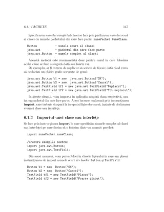 6.1. PACHETE 147
Speciﬁcarea numelui complet al clasei se face prin preﬁxarea numelui scurt
al clasei cu numele pachetului din care face parte: numePachet.NumeClasa.
Button - numele scurt al clasei
java.awt - pachetul din care face parte
java.awt.Button - numele complet al clasei
Aceast˘a metod˘a este recomandat˘a doar pentru cazul ˆın care folosirea
acelei clase se face o singur˘a dat˘a sau foarte rar.
De exemplu, ar ﬁ extrem de nepl˘acut s˘a scriem de ﬁecare dat˘a cˆand vrem
s˘a declar˘am un obiect graﬁc secvent¸e de genul:
java.awt.Button b1 = new java.awt.Button("OK");
java.awt.Button b2 = new java.awt.Button("Cancel");
java.awt.TextField tf1 = new java.awt.TextField("Neplacut");
java.awt.TextField tf2 = new java.awt.TextField("Tot neplacut");
In aceste situat¸ii, vom importa ˆın aplicat¸ia noastr˘a clasa respectiv˘a, sau
ˆıntreg pachetul din care face parte. Acest lucru se realizeaz˘a prin instruct¸iunea
import, care trebuie s˘a apar˘a laˆınceputul ﬁ¸sierelor surs˘a,ˆınainte de declararea
vreunei clase sau interfet¸e.
6.1.3 Importul unei clase sau interfet¸e
Se face prin instruct¸iunea importˆın care speciﬁc˘am numele complet al clasei
sau interfet¸ei pe care dorim s˘a o folosim dintr-un anumit pacehet:
import numePachet.numeClasa;
//Pentru exemplul nostru:
import java.awt.Button;
import java.awt.TextField;
Din acest moment, vom putea folosi ˆın clasele ﬁ¸sierului ˆın care am plasat
instruct¸iunea de import numele scurt al claselor Button ¸si TextField:
Button b1 = new Button("OK");
Button b2 = new Button("Cancel");
TextField tf1 = new TextField("Placut");
TextField tf2 = new TextField("Foarte placut");
 