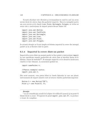 148 CAPITOLUL 6. ORGANIZAREA CLASELOR
Aceast˘a abordare este eﬁcient˘a ¸si recomandat˘a ˆın cazul ˆın care nu avem
nevoie decˆat de cˆateva clase din pachetul respectiv. Dac˘a ˆın exemplul nostru
am avea nevoie ¸si de clasele Line, Point, Rectangle, Polygon, ar trebui s˘a
avem cˆate o instruct¸iune de import pentru ﬁecare dintre ele:
import java.awt.Button;
import java.awt.TextField;
import java.awt.Rectangle;
import java.awt.Line;
import java.awt.Point;
import java.awt.Polygon;
In aceast˘a situat¸ie ar ﬁ mai simplu s˘a folosim importul la cerere din ˆıntregul
pachet ¸si nu al ﬁec˘arei clase ˆın parte.
6.1.4 Importul la cerere dintr-un pachet
Importul la cerere dintr-un anumit pachet se face printr-o instruct¸iune import
ˆın care speciﬁc˘am numele pachetului ale c˘arui clase ¸si interfet¸e dorim s˘a le
folosim, urmat de simbolul *. Se nume¸ste import la cerere deoareceˆınc˘arcarea
claselor se face dinamic, ˆın momentul apel˘arii lor.
import numePachet.*;
//Pentru exemplul nostru:
import java.awt.*;
Din acest moment, vom putea folosi ˆın clasele ﬁ¸sierului ˆın care am plasat
instruct¸iunea de import numele scurt al tuturor claselor pachetului importat:
Button b = new Button("OK");
Point p = new Point(0, 0);
Atent¸ie
* nu are semniﬁcat¸ia uzual˘a de la ﬁ¸siere de wildcard (masc˘a) ¸si nu poate ﬁ
folosit decˆat ca atare. O expresie de genul import java.awt.C*; va produce
o eroare de compilare.
 