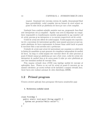 14 CAPITOLUL 1. INTRODUCERE ˆIN JAVA
ma¸sin˘a. Avantajul este execut¸ia extrem de rapid˘a, dezavantajul ﬁind
lipsa portabilit˘at¸ii, codul compilat ˆıntr-un format de nivel sc˘azut nu
poate ﬁ rulat decˆat pe platforma de lucru pe care a fost compilat.
Limbajul Java combin˘a solut¸iile amintite mai sus, programele Java ﬁind
atˆat interpretate cˆat ¸si compilate. A¸sadar vom avea la dispozit¸ie un compi-
lator responsabil cu transformarea surselor programului ˆın a¸sa numitul cod
de octet¸i, precum ¸si un interpretor ce va executa respectivul cod de octet¸i.
Codul de octet¸i este diferit de codul ma¸sin˘a. Codul ma¸sin˘a este reprezen-
tat de o succesiune de instruct¸iuni speciﬁce unui anumit procesor ¸si unei an-
umite platforme de lucru reprezentate ˆın format binar astfel ˆıncˆat s˘a poat˘a
ﬁ executate f˘ar˘a a mai necesita nici o prelucrare.
Codurile de octet¸i sunt seturi de instruct¸iuni care seam˘an˘a cu codul scris
ˆın limbaj de asamblare ¸si sunt generate de compilator independent de mediul
de lucru. In timp ce codul ma¸sin˘a este executat direct de c˘atre procesor ¸si
poate ﬁ folosit numai pe platforma pe care a fost creat, codul de octet¸i este
interpretat de mediul Java ¸si de aceea poate ﬁ rulat pe orice platform˘a pe
care este instalat˘a mediul de execut¸ie Java.
Prin ma¸sina virtual˘a Java (JVM) vom ˆınt¸elege mediul de execut¸ie al
aplicat¸iilor Java. Pentru ca un cod de octet¸i s˘a poat˘a ﬁ executat pe un
anumit calculator, pe acesta trebuie s˘a ﬁe instalat˘a o ma¸sin˘a virtual˘a Java.
Acest lucru este realizat automat de c˘atre distribut¸ia J2SDK.
1.2 Primul program
Crearea oric˘arei aplicat¸ii Java presupune efectuarea urm˘atorilor pa¸si:
1. Scriererea codului surs˘a
class FirstApp {
public static void main( String args[]) {
System.out.println("Hello world!");
}
}
 