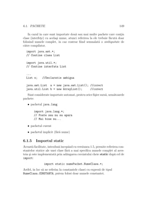 6.1. PACHETE 149
In cazul ˆın care sunt importate dou˘a sau mai multe pachete care cont¸in
clase (interfet¸e) cu acela¸si nume, atunci referirea la ele trebuie f˘acut˘a doar
folosind numele complet, ˆın caz contrar ﬁind semnalat˘a o ambiguitate de
c˘atre compilator.
import java.awt.*;
// Contine clasa List
import java.util.*;
// Contine interfata List
...
List x; //Declaratie ambigua
java.awt.List a = new java.awt.List(); //corect
java.util.List b = new ArrayList(); //corect
Sunt considerate importate automat, pentru orice ﬁ¸sier surs˘a, urm˘atoarele
pachete:
• pachetul java.lang
import java.lang.*;
// Poate sau nu sa apara
// Mai bine nu...
• pachetul curent
• pachetul implicit (f˘ar˘a nume)
6.1.5 Importul static
Aceast˘a facilitate, introdus˘aˆıncepˆand cu versiunea 1.5, permite referirea con-
stantelor statice ale unei clase f˘ar˘a a mai speciﬁca numele complet al aces-
teia ¸si este implementat˘a prin ad˘augarea cuvˆantului cheie static dup˘a cel de
import:
import static numePachet.NumeClasa.*;
Astfel, ˆın loc s˘a ne referim la constantele clasei cu expresii de tipul
NumeClasa.CONSTANTA, putem folosi doar numele constantei.
 