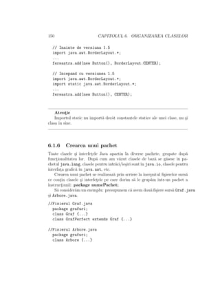 150 CAPITOLUL 6. ORGANIZAREA CLASELOR
// Inainte de versiuna 1.5
import java.awt.BorderLayout.*;
...
fereastra.add(new Button(), BorderLayout.CENTER);
// Incepand cu versiunea 1.5
import java.awt.BorderLayout.*;
import static java.awt.BorderLayout.*;
...
fereastra.add(new Button(), CENTER);
Atent¸ie
Importul static nu import˘a decˆat constantele statice ale unei clase, nu ¸si
clasa ˆın sine.
6.1.6 Crearea unui pachet
Toate clasele ¸si interfet¸ele Java apartin la diverse pachete, grupate dup˘a
funct¸ionalitatea lor. Dup˘a cum am v˘azut clasele de baz˘a se g˘asesc ˆın pa-
chetul java.lang, clasele pentru intr˘ari/ie¸siri suntˆın java.io, clasele pentru
interfat¸a graﬁc˘a ˆın java.awt, etc.
Crearea unui pachet se realizeaz˘a prin scriere la ˆınceputul ﬁ¸sierelor surs˘a
ce cont¸in clasele ¸si interfet¸ele pe care dorim s˘a le grup˘am ˆıntr-un pachet a
instruct¸iunii: package numePachet;
S˘a consider˘am un exemplu: presupunem c˘a avem dou˘a ﬁ¸siere surs˘a Graf.java
¸si Arbore.java.
//Fisierul Graf.java
package grafuri;
class Graf {...}
class GrafPerfect extends Graf {...}
//Fisierul Arbore.java
package grafuri;
class Arbore {...}
 