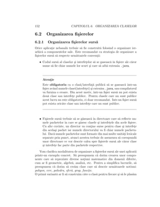 152 CAPITOLUL 6. ORGANIZAREA CLASELOR
6.2 Organizarea ﬁ¸sierelor
6.2.1 Organizarea ﬁ¸sierelor surs˘a
Orice aplicat¸ie nebanal˘a trebuie s˘a ﬁe construit˘a folosind o organizare ier-
arhic˘a a componentelor sale. Este recomandat ca strategia de organizare a
ﬁ¸sierelor surs˘a s˘a respecte urm˘atoarele convent¸ii:
• Codul surs˘a al claselor ¸si interfet¸elor s˘a se gaseasc˘a ˆın ﬁ¸siere ale c˘aror
nume s˘a ﬁe chiar numele lor scurt ¸si care s˘a aib˘a extensia .java.
Atent¸ie
Este obligatoriu ca o clas˘a/interfat¸˘a public˘a s˘a se gaseasc˘a ˆıntr-un
ﬁ¸sier avˆand numele clasei(interfet¸ei) ¸si extenisa .java, sau compilatorul
va furniza o eroare. Din acest motiv, ˆıntr-un ﬁ¸sier surs˘a nu pot exista
dou˘a clase sau interfet¸e publice. Pentru clasele care nu sunt publice
acest lucru nu este obligatoriu, ci doar recomandat. Intr-un ﬁ¸sier surs˘a
pot exista oricˆate clase sau interfet¸e care nu sunt publice.
• Fi¸sierele surs˘a trebuie s˘a se g˘aseasc˘a ˆın directoare care s˘a reﬂecte nu-
mele pachetelor ˆın care se g˘asesc clasele ¸si interfet¸ele din acele ﬁ¸siere.
Cu alte cuvinte, un director va cont¸ine surse pentru clase ¸si interfet¸e
din acela¸si pachet iar numele directorului va ﬁ chiar numele pachetu-
lui. Dac˘a numele pachetelor sunt formate din mai multe unit˘at¸i lexicale
separate prin punct, atunci acestea trebuie de asemenea s˘a corespund˘a
unor directoare ce vor descrie calea spre ﬁ¸sierele surs˘a ale c˘aror clase
¸si interfet¸e fac parte din pachetele respective.
Vom clariﬁca modalitatea de organizare a ﬁ¸sierelor surs˘a ale unei aplicatii
printr-un exemplu concret. S˘a presupunem c˘a dorim crearea unor compo-
nente care s˘a reprezinte diverse not¸iuni matematice din domenii diferite,
cum ar ﬁ geometrie, algebr˘a, analiz˘a, etc. Pentru a simpliﬁca lucrurile, s˘a
presupunem c˘a dorim s˘a cre˘am clase care s˘a descrie urm˘atoarele notiuni:
poligon, cerc, poliedru, sfer˘a, grup, funct¸ie.
O prim˘a variant˘a ar ﬁ s˘a construim cˆate o clas˘a pentru ﬁecare ¸si s˘a le plas˘am
 