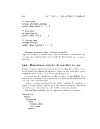 154 CAPITOLUL 6. ORGANIZAREA CLASELOR
// Sfera.java
package geometrie.spatiu;
public class Sfera { . . . }
// Grup.java
package algebra;
public class Grup { . . . }
// Functie.java
package analiza;
public class Functie { . . . }
Matematica.java este clasa principal˘a a aplicat¸iei.
Dup˘a cum se observ˘a, numele lung al unei clase trebuie s˘a descrie calea spre
acea clas˘a ˆın cadrul ﬁ¸sierelor surs˘a, relativ la directorul ˆın care se g˘ase¸ste
aplicat¸ia.
6.2.2 Organizarea unit˘at¸ilor de compilare (.class)
In urma compil˘arii ﬁ¸sierelor surs˘a vor ﬁ generate unit˘at¸i de compilare pentru
ﬁecare clas˘a ¸si interfat¸˘a din ﬁ¸sierele surs˘a. Dup˘a cum ¸stim acestea au extensia
.class ¸si numele scurt al clasei sau interfet¸ei respective.
Spre deosebire de organizarea surselor, un ﬁ¸sier .class trebuie s˘a se
gaseasca ˆıntr-o ierarhie de directoare care s˘a reﬂecte numele pachetului din
care face parte clasa respectiv˘a.
Implicit, ˆın urma compil˘arii ﬁ¸sierele surs˘a ¸si unit˘at¸ile de compilare se
g˘asesc ˆın acela¸si director, ˆıns˘a ele pot ﬁ apoi organizate separat. Este reco-
mandatˆıns˘a ca aceast˘a separare s˘a ﬁe f˘acut˘a automat la compilare.
Revenind la exemplul de mai sus, vom avea urm˘atoarea organizare:
/matematica
/clase
/geometrie
/plan
Poligon.class
Cerc.class
/spatiu
 