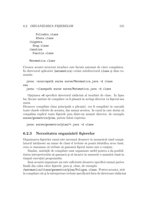 6.2. ORGANIZAREA FIS¸IERELOR 155
Poliedru.class
Sfera.class
/algebra
Grup.class
/analiza
Functie.class
Matematica.class
Crearea acestei structuri ierarhice este facut˘a automat de c˘atre compilator.
In directorul aplicatiei (matematica) cre˘am subdirectorul clase ¸si d˘am co-
manda:
javac -sourcepath surse surse/Matematica.java -d clase
sau
javac -classpath surse surse/Matematica.java -d clase
Opt¸iunea -d speciﬁc˘a directorul r˘ad˘acin˘a al ierarhiei de clase. In lipsa
lui, ﬁecare unitate de compilare va ﬁ plasat˘a ˆın acela¸si director cu ﬁ¸sierul s˘au
surs˘a.
Deoarece compil˘am clasa principal˘a a plicat¸iei, vor ﬁ compilate ˆın cascad˘a
toate clasele referite de aceasta, dar numai acestea. In cazul ˆın care dorim s˘a
compil˘am explicit toate ﬁ¸sierele java dintr-un anumit director, de exemplu
surse/geometrie/plan, putem folosi expresia:
javac surse/geometrie/plan/*.java -d clase
6.2.3 Necesitatea organiz˘arii ﬁ¸sierelor
Organizarea ﬁ¸sierelor surs˘a este necesar˘a deoarece ˆın momentul cˆand compi-
latorul ˆıntˆalneste un nume de clas˘a el trebuie s˘a poat˘a identiﬁca acea clas˘a,
ceea ce ˆınseamna c˘a trebuie s˘a gaseasc˘a ﬁ¸serul surs˘a care o cont¸ine.
Similar, unit˘at¸ile de compilare sunt organizate astfel pentru a da posibil-
itatea interpretorului s˘a gaseasc˘a ¸si s˘a ˆıncarce ˆın memorie o anumit˘a clas˘a ˆın
timpul execut¸iei programului.
Ins˘a aceast˘a organizare nu este suﬁcient˘a deoarece speciﬁc˘a numai partea
ﬁnal˘a din calea c˘atre ﬁ¸sierele .java ¸si .class, de exemplu
/matematica/clase/geometrie/plan/Poligon.class. Pentru aceasta, atˆat
la compilare cˆat ¸si la interpretare trebuie speciﬁcat˘a lista de directoare r˘ad˘acin˘a
 
