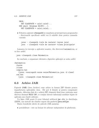 6.3. ARHIVE JAR 157
UNIX:
SET CLASSPATH = cale1:cale2:...
DOS shell (Windows 95/NT/...):
SET CLASSPATH = cale1;cale2;...
• Folosirea opt¸iunii -classpath la compilarea ¸si interpretarea programelor
- directoarele speciﬁcate astfel vor ﬁ valabile doar pentru comanda
curent˘a:
javac - classpath <cale de cautare> <surse java>
java - classpath <cale de cautare> <clasa principala>
Lansarea ˆın execut¸ie a aplicatiei noastre, din directorul matematica, se
va face astfel:
java -classpath clase Matematica
In concluzie, o organizare eﬁcient˘a a ﬁ¸sierelor aplicat¸iei ar ar˘ata astfel:
/matematica
/surse
/clase
compile.bat
(javac -sourcepath surse surse/Matematica.java -d clase)
run.bat
(java -classpath clase Matematica)
6.3 Arhive JAR
Fi¸sierele JAR (Java Archive) sunt arhive ˆın format ZIP folosite pentru
ˆımpachetarea aplicat¸iilor Java. Ele pot ﬁ folosite ¸si pentru comprim˘ari
obi¸snuite, diferent¸a fat¸˘a de o arhiv˘a ZIP obi¸snuit˘a ﬁind doar existent¸a unui
director denumit META-INF, ce cont¸ine diverse informat¸ii auxiliare legate de
aplicat¸ia sau clasele arhivate.
Un ﬁ¸sier JAR poate ﬁ creat folosind utilitarul jar aﬂat ˆın distribut¸ia
J2SDK, sau metode ale claselor suport din pachetul java.util.jar.
Dintre beneﬁciile oferite de arhivele JAR amintim:
• portabilitate - este un format de arhivare independent de platform˘a;
 