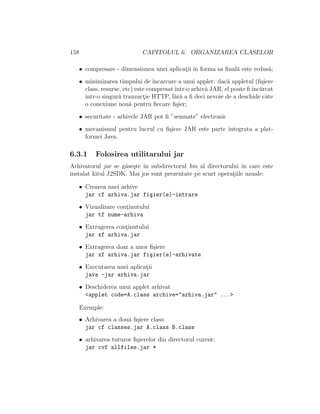 158 CAPITOLUL 6. ORGANIZAREA CLASELOR
• compresare - dimensiunea unei aplicat¸ii ˆın forma sa ﬁnal˘a este redus˘a;
• minimizarea timpului de ˆıncarcare a unui applet: dac˘a appletul (ﬁ¸siere
class, resurse, etc) este compresatˆıntr-o arhiv˘a JAR, el poate ﬁˆınc˘arcat
ˆıntr-o singur˘a tranzact¸ie HTTP, f˘ar˘a a ﬁ deci nevoie de a deschide cˆate
o conexiune nou˘a pentru ﬁecare ﬁ¸sier;
• securitate - arhivele JAR pot ﬁ ”semnate” electronic
• mecanismul pentru lucrul cu ﬁ¸siere JAR este parte integrata a plat-
formei Java.
6.3.1 Folosirea utilitarului jar
Arhivatorul jar se g˘ase¸ste ˆın subdirectorul bin al directorului ˆın care este
instalat kitul J2SDK. Mai jos sunt prezentate pe scurt operat¸iile uzuale:
• Crearea unei arhive
jar cf arhiva.jar fi¸sier(e)-intrare
• Vizualizare cont¸inutului
jar tf nume-arhiva
• Extragerea cont¸inutului
jar xf arhiva.jar
• Extragerea doar a unor ﬁ¸siere
jar xf arhiva.jar fi¸sier(e)-arhivate
• Executarea unei aplicat¸ii
java -jar arhiva.jar
• Deschiderea unui applet arhivat
<applet code=A.class archive="arhiva.jar" ...>
Exemple:
• Arhivarea a dou˘a ﬁ¸siere class:
jar cf classes.jar A.class B.class
• arhivarea tuturor ﬁ¸sierelor din directorul curent:
jar cvf allfiles.jar *
 