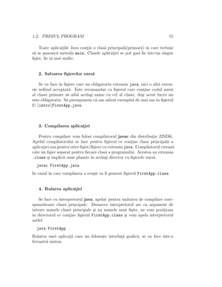 1.2. PRIMUL PROGRAM 15
Toate aplicat¸iile Java cont¸in o clas˘a principal˘a(primar˘a) ˆın care trebuie
s˘a se gaseasc˘a metoda main. Clasele aplicat¸iei se pot gasi ﬁe ˆıntr-un singur
ﬁ¸sier, ﬁe ˆın mai multe.
2. Salvarea ﬁ¸sierelor surs˘a
Se va face ˆın ﬁ¸siere care au obligatoriu extensia java, nici o alt˘a exten-
sie neﬁind acceptat˘a. Este recomandat ca ﬁ¸sierul care cont¸ine codul surs˘a
al clasei primare s˘a aib˘a acela¸si nume cu cel al clasei, de¸si acest lucru nu
este obligatoriu. S˘a presupunem c˘a am salvat exemplul de mai sus ˆın ﬁ¸sierul
C:introFirstApp.java.
3. Compilarea aplicat¸iei
Pentru compilare vom folosi compilatorul javac din distribut¸ia J2SDK.
Apelul compilatorului se face pentru ﬁ¸sierul ce cont¸ine clasa principal˘a a
aplicat¸iei sau pentru orice ﬁ¸sier/ﬁ¸siere cu extensia java. Compilatorul creeaz˘a
cˆate un ﬁ¸sier separat pentru ﬁecare clas˘a a programului. Acestea au extensia
.class ¸si implicit sunt plasate ˆın acela¸si director cu ﬁ¸sierele surs˘a.
javac FirstApp.java
In cazul ˆın care compilarea a reu¸sit va ﬁ generat ﬁ¸sierul FirstApp.class.
4. Rularea aplicat¸iei
Se face cu interpretorul java, apelat pentru unitatea de compilare core-
spunz˘atoare clasei principale. Deoarece interpretorul are ca argument de
intrare numele clasei principale ¸si nu numele unui ﬁ¸sier, ne vom pozit¸iona
ˆın directorul ce cont¸ine ﬁ¸sierul FirstApp.class ¸si vom apela interpretorul
astfel:
java FirstApp
Rularea unei aplicat¸ii care nu folose¸ste interfat¸˘a graﬁc˘a, se va face ˆıntr-o
fereastr˘a sistem.
 