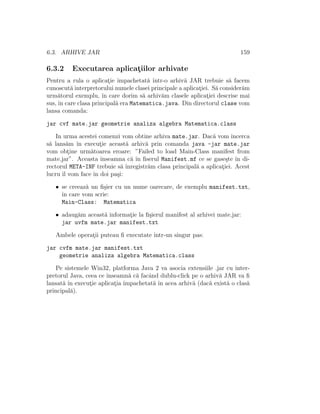 6.3. ARHIVE JAR 159
6.3.2 Executarea aplicat¸iilor arhivate
Pentru a rula o aplicat¸ie ˆımpachetat˘a ˆıntr-o arhiv˘a JAR trebuie s˘a facem
cunoscut˘a interpretorului numele clasei principale a aplicat¸iei. S˘a consider˘am
urm˘atorul exemplu, ˆın care dorim s˘a arhiv˘am clasele aplicat¸iei descrise mai
sus, ˆın care clasa principal˘a era Matematica.java. Din directorul clase vom
lansa comanda:
jar cvf mate.jar geometrie analiza algebra Matematica.class
In urma acestei comenzi vom obtine arhiva mate.jar. Dac˘a vom ˆıncerca
s˘a lans˘am ˆın execut¸ie aceast˘a arhiv˘a prin comanda java -jar mate.jar
vom obt¸ine urm˘atoarea eroare: ”Failed to load Main-Class manifest from
mate.jar”. Aceasta ˆınseamna c˘a ˆın ﬁserul Manifest.mf ce se gase¸ste ˆın di-
rectorul META-INF trebuie s˘a ˆınregistr˘am clasa principal˘a a aplicat¸iei. Acest
lucru ˆıl vom face ˆın doi pa¸si:
• se creeaz˘a un ﬁ¸sier cu un nume oarecare, de exemplu manifest.txt,
ˆın care vom scrie:
Main-Class: Matematica
• adaug˘am aceast˘a informat¸ie la ﬁ¸sierul manifest al arhivei mate.jar:
jar uvfm mate.jar manifest.txt
Ambele operat¸ii puteau ﬁ executate ˆıntr-un singur pas:
jar cvfm mate.jar manifest.txt
geometrie analiza algebra Matematica.class
Pe sistemele Win32, platforma Java 2 va asocia extensiile .jar cu inter-
pretorul Java, ceea ce ˆınseamn˘a c˘a facˆand dublu-click pe o arhiv˘a JAR va ﬁ
lansat˘a ˆın execut¸ie aplicat¸ia ˆımpachetat˘a ˆın acea arhiv˘a (dac˘a exist˘a o clas˘a
principal˘a).
 