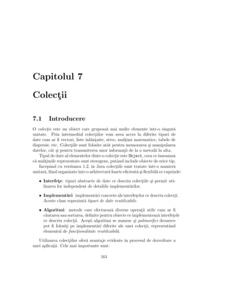 Capitolul 7
Colect¸ii
7.1 Introducere
O colect¸ie este un obiect care grupeaz˘a mai multe elemente ˆıntr-o singur˘a
unitate. Prin intermediul colect¸iilor vom avea acces la diferite tipuri de
date cum ar ﬁ vectori, liste ˆınl˘ant¸uite, stive, mult¸imi matematice, tabele de
dispersie, etc. Colect¸iile sunt folosite atˆat pentru memorarea ¸si manipularea
datelor, cˆat ¸si pentru transmiterea unor informat¸ii de la o metod˘a la alta.
Tipul de date al elementelor dintr-o colect¸ie este Object, ceea ceˆınseamn˘a
c˘a mult¸imile reprezentate sunt eterogene, putˆand include obiecte de orice tip.
Incepˆand cu versiunea 1.2, ˆın Java colect¸iile sunt tratate ˆıntr-o manier˘a
unitar˘a, ﬁind organizateˆıntr-o arhitectur˘a foarte eﬁcient˘a ¸si ﬂexibil˘a ce cuprinde:
• Interfet¸e: tipuri abstracte de date ce descriu colect¸iile ¸si permit uti-
lizarea lor independent de detaliile implement˘arilor.
• Implement˘ari: implement˘ari concrete ale interfet¸elor ce descriu colect¸ii.
Aceste clase reprezint˘a tipuri de date reutilizabile.
• Algoritmi: metode care efectueaz˘a diverse operat¸ii utile cum ar ﬁ
c˘autarea sau sortarea, deﬁnite pentru obiecte ce implementeaz˘a interfet¸ele
ce descriu colect¸ii. Ace¸sti algoritmi se numesc ¸si polimorﬁci deoarece
pot ﬁ folosit¸i pe implement˘ari diferite ale unei colect¸ii, reprezentˆand
elementul de funct¸ionalitate reutilizabil˘a.
Utilizarea colect¸iilor ofer˘a avantaje evidente ˆın procesul de dezvoltare a
unei aplicat¸ii. Cele mai importante sunt:
161
 