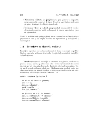 162 CAPITOLUL 7. COLECT¸II
• Reducerea efortului de programare: prin punerea la dispozit¸ia
programatorului a unui set de tipuri de date ¸si algoritmi ce modeleaz˘a
structuri ¸si operat¸ii des folosite ˆın aplicat¸ii.
• Cre¸sterea vitezei ¸si calit˘at¸ii programului: implement˘arile efective
ale colect¸iilor sunt de ˆınalt˘a performant¸˘a ¸si folosesc algoritmi cu timp
de lucru optim.
Astfel, la scrierea unei aplicat¸ii putem s˘a ne concentr˘am eforturile asupra
problemei ˆın sine ¸si nu asupra modului de reprezentare ¸si manipulare a
informat¸iilor.
7.2 Interfet¸e ce descriu colect¸ii
Interfet¸ele reprezint˘a nucleul mecanismului de lucru cu colect¸ii, scopul lor
ﬁind de a permite utilizarea structurilor de date independent de modul lor
de implementare.
Collection modeleaz˘a o colect¸ie la nivelul cel mai general, descriind un
grup de obiecte numite ¸si elementele sale. Unele implement˘ari ale acestei
interfet¸e permit existent¸a elementelor duplicate, alte implement˘ari nu. Un-
ele au elementele ordonate, altele nu. Platforma Java nu ofer˘a nici o im-
plementare direct˘a a acestei interfet¸e, ci exist˘a doar implement˘ari ale unor
subinterfet¸e mai concrete, cum ar ﬁ Set sau List.
public interface Collection {
// Metode cu caracter general
int size();
boolean isEmpty();
void clear();
Iterator iterator();
// Operatii la nivel de element
boolean contains(Object element);
boolean add(Object element);
boolean remove(Object element);
 