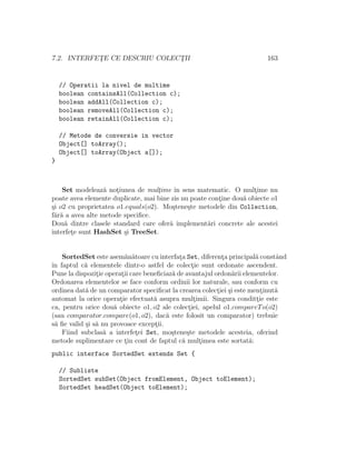 7.2. INTERFET¸E CE DESCRIU COLECT¸II 163
// Operatii la nivel de multime
boolean containsAll(Collection c);
boolean addAll(Collection c);
boolean removeAll(Collection c);
boolean retainAll(Collection c);
// Metode de conversie in vector
Object[] toArray();
Object[] toArray(Object a[]);
}
Set modeleaz˘a not¸iunea de mult¸ime ˆın sens matematic. O mult¸ime nu
poate avea elemente duplicate, mai bine zis nu poate cont¸ine dou˘a obiecte o1
¸si o2 cu proprietatea o1.equals(o2). Mo¸stene¸ste metodele din Collection,
f˘ar˘a a avea alte metode speciﬁce.
Dou˘a dintre clasele standard care ofer˘a implement˘ari concrete ale acestei
interfet¸e sunt HashSet ¸si TreeSet.
SortedSet este asem˘an˘atoare cu interfat¸a Set, diferent¸a principal˘a constˆand
ˆın faptul c˘a elementele dintr-o astfel de colect¸ie sunt ordonate ascendent.
Pune la dispozit¸ie operat¸ii care beneﬁciaz˘a de avantajul ordon˘arii elementelor.
Ordonarea elementelor se face conform ordinii lor naturale, sau conform cu
ordinea dat˘a de un comparator speciﬁcat la crearea colect¸iei ¸si este ment¸inut˘a
automat la orice operat¸ie efectuat˘a asupra mult¸imii. Singura conditt¸ie este
ca, pentru orice dou˘a obiecte o1, o2 ale colect¸iei, apelul o1.compareTo(o2)
(sau comparator.compare(o1, o2), dac˘a este folosit un comparator) trebuie
s˘a ﬁe valid ¸si s˘a nu provoace except¸ii.
Fiind subclas˘a a interfet¸ei Set, mo¸stene¸ste metodele acesteia, oferind
metode suplimentare ce t¸in cont de faptul c˘a mult¸imea este sortat˘a:
public interface SortedSet extends Set {
// Subliste
SortedSet subSet(Object fromElement, Object toElement);
SortedSet headSet(Object toElement);
 