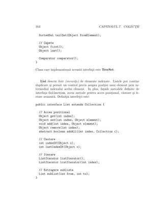 164 CAPITOLUL 7. COLECT¸II
SortedSet tailSet(Object fromElement);
// Capete
Object first();
Object last();
Comparator comparator();
}
Clasa care implementeaz˘a aceast˘a interfat¸˘a este TreeSet.
List descrie liste (secvent¸e) de elemente indexate. Listele pot contine
duplicate ¸si permit un control precis asupra pozit¸iei unui element prin in-
termediul indexului acelui element. In plus, fat¸˘ade metodele deﬁnite de
interfat¸a Collection, avem metode pentru acces pozit¸ional, c˘autare ¸si it-
erare avansat˘a. Deﬁnit¸ia interfet¸ei este:
public interface List extends Collection {
// Acces pozitional
Object get(int index);
Object set(int index, Object element);
void add(int index, Object element);
Object remove(int index);
abstract boolean addAll(int index, Collection c);
// Cautare
int indexOf(Object o);
int lastIndexOf(Object o);
// Iterare
ListIterator listIterator();
ListIterator listIterator(int index);
// Extragere sublista
List subList(int from, int to);
}
 