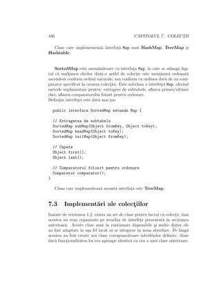 166 CAPITOLUL 7. COLECT¸II
Clase care implementeaz˘a interfat¸˘a Map sunt HashMap, TreeMap ¸si
Hashtable.
SortedMap este asem˘an˘atoare cu interfat¸a Map, la care se adaug˘a fap-
tul c˘a mult¸imea cheilor dintr-o astfel de colect¸ie este ment¸inut˘a ordonat˘a
ascendent conform ordinii naturale, sau conform cu ordinea dat˘a de un com-
parator speciﬁcat la crearea colect¸iei. Este subclasa a interfet¸ei Map, oferind
metode suplimentare pentru: extragere de subtabele, aﬂarea primei/ultimei
chei, aﬂarea comparatorului folosit pentru ordonare.
Deﬁnit¸ia interfet¸ei este dat˘a mai jos:
public interface SortedMap extends Map {
// Extragerea de subtabele
SortedMap subMap(Object fromKey, Object toKey);
SortedMap headMap(Object toKey);
SortedMap tailMap(Object fromKey);
// Capete
Object first();
Object last();
// Comparatorul folosit pentru ordonare
Comparator comparator();
}
Clasa care implementeaz˘a aceast˘a interfat¸˘a este TreeMap.
7.3 Implement˘ari ale colect¸iilor
Inainte de versiunea 1.2, exista un set de clase pentru lucrul cu colect¸ii, ˆıns˘a
acestea nu erau organizate pe ierarhia de interfet¸e prezentat˘a ˆın sect¸iunea
anterioar˘a. Aceste clase sunt ˆın continuare disponibile ¸si multe dintre ele
au fost adaptate ˆın a¸sa fel ˆıncˆat s˘a se integreze ˆın noua abordare. Pe lˆang˘a
acestea au fost create noi clase corespunz˘atoare interfet¸elor deﬁnite, chiar
dac˘a funct¸ionalitatea lor era aproape identic˘a cu cea a unei clase anterioare.
 