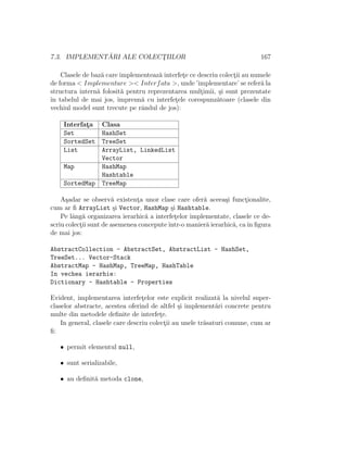 7.3. IMPLEMENT ˘ARI ALE COLECT¸IILOR 167
Clasele de baz˘a care implementeaz˘a interfet¸e ce descriu colect¸ii au numele
de forma < Implementare >< Interfata >, unde ’implementare’ se refer˘a la
structura intern˘a folosit˘a pentru reprezentarea mult¸imii, ¸si sunt prezentate
ˆın tabelul de mai jos, ˆımpreun˘a cu interfet¸ele corespunz˘atoare (clasele din
vechiul model sunt trecute pe rˆandul de jos):
Interfat¸a Clasa
Set HashSet
SortedSet TreeSet
List ArrayList, LinkedList
Vector
Map HashMap
Hashtable
SortedMap TreeMap
A¸sadar se observ˘a existent¸a unor clase care ofer˘a aceea¸si funct¸ionalite,
cum ar ﬁ ArrayList ¸si Vector, HashMap ¸si Hashtable.
Pe lˆang˘a organizarea ierarhic˘a a interfet¸elor implementate, clasele ce de-
scriu colect¸ii sunt de asemenea conceputeˆıntr-o manier˘a ierarhic˘a, caˆın ﬁgura
de mai jos:
AbstractCollection - AbstractSet, AbstractList - HashSet,
TreeSet... Vector-Stack
AbstractMap - HashMap, TreeMap, HashTable
In vechea ierarhie:
Dictionary - Hashtable - Properties
Evident, implementarea interfet¸elor este explicit realizat˘a la nivelul super-
claselor abstracte, acestea oferind de altfel ¸si implement˘ari concrete pentru
multe din metodele deﬁnite de interfet¸e.
In general, clasele care descriu colect¸ii au unele tr˘asaturi comune, cum ar
ﬁ:
• permit elementul null,
• sunt serializabile,
• au deﬁnit˘a metoda clone,
 