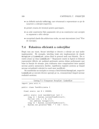 168 CAPITOLUL 7. COLECT¸II
• au deﬁnit˘a metoda toString, care returneaz˘a o reprezentare ca ¸sir de
caractere a colect¸iei respective,
• permit crearea de iteratori pentru parcurgere,
• au atˆat constructor f˘ar˘a argumente cˆat ¸si un constructor care accept˘a
ca argument o alt˘a colect¸ie
• exceptˆand clasele din arhitectura veche, nu sunt sincronizate (vezi ”Fire
de execut¸ie).
7.4 Folosirea eﬁcient˘a a colect¸iilor
Dup˘a cum am vazut, ﬁecare interfat¸˘a ce descrie o colect¸ie are mai multe
implement˘ari. De exemplu, interfat¸a List este implementat˘a de clasele
ArrayList ¸si LinkedList, prima ﬁind ˆın general mult mai folosit˘a. De ce
exist˘a atunci ¸si clasa LinkedList ? Raspunsul const˘a ˆın faptul c˘a folosind
reprezent˘ari diferite ale mult¸imii gestionate putem obt¸ine performante mai
bune ˆın funct¸ie de situat¸ie, prin realizarea unor compromisuri ˆıntre spat¸iul
necesar pentru memorarea datelor, rapiditatea reg˘asirii acestora ¸si timpul
necesar actualiz˘arii colect¸iei ˆın cazul unor modiﬁc˘ari.
S˘a consider˘am un exemplu ce creeaza o list˘a folosind ArrayList, respectiv
LinkedList ¸si execut˘a diverse operat¸ii pe ea, cronometrˆand timpul necesar
realiz˘arii acestora:
Listing 7.1: Comparare ArrayList - LinkedList
import java.util .*;
public class TestEficienta {
final static int N = 100000;
public static void testAdd(List lst) {
long t1 = System. currentTimeMillis ();
for(int i=0; i < N; i++)
lst.add(new Integer(i));
long t2 = System. currentTimeMillis ();
System.out.println("Add: " + (t2 - t1));
}
 