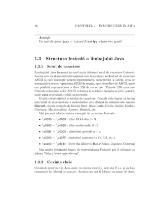 16 CAPITOLUL 1. INTRODUCERE ˆIN JAVA
Atent¸ie
Un apel de genul java c:introFirstApp.class este gre¸sit!
1.3 Structura lexical˘a a limbajului Java
1.3.1 Setul de caractere
Limbajului Java lucreaz˘a ˆın mod nativ folosind setul de caractere Unicode.
Acesta este un standard internat¸ional careˆınlocuie¸ste vechiul set de caractere
ASCII ¸si care folose¸ste pentru reprezentarea caracterelor 2 octet¸i, ceea ce
ˆınseamn˘a c˘a se pot reprezenta 65536 de semne, spre deosebire de ASCII, unde
era posibil˘a reprezentarea a doar 256 de caractere. Primele 256 caractere
Unicode corespund celor ASCII, referirea la celelalte f˘acˆandu-se prin uxxxx,
unde xxxx reprezint˘a codul caracterului.
O alt˘a caracteristic˘a a setului de caractere Unicode este faptul c˘a ˆıntreg
intervalul de reprezentare a simbolurilor este divizat ˆın subintervale numite
blocuri, cˆateva exemple de blocuri ﬁind: Basic Latin, Greek, Arabic, Gothic,
Currency, Mathematical, Arrows, Musical, etc.
Mai jos sunt oferite cˆateva exemple de caractere Unicode.
• u0030 - u0039 : cifre ISO-Latin 0 - 9
• u0660 - u0669 : cifre arabic-indic 0 - 9
• u03B1 - u03C9 : simboluri grece¸sti α − ω
• u2200 - u22FF : simboluri matematice (∀, ∃, ∅, etc.)
• u4e00 - u9fff : litere din alfabetul Han (Chinez, Japonez, Coreean)
Mai multe informat¸ii legate de reprezentarea Unicode pot ﬁ obt¸inute la
adresa ”http://www.unicode.org”.
1.3.2 Cuvinte cheie
Cuvintele rezervate ˆın Java sunt, cu cˆateva except¸ii, cele din C++ ¸si au fost
enumerate ˆın tabelul de mai jos. Acestea nu pot ﬁ folosite ca nume de clase,
 