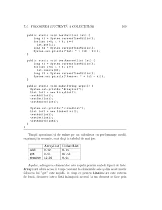 7.4. FOLOSIREA EFICIENT ˘A A COLECT¸IILOR 169
public static void testGet(List lst) {
long t1 = System. currentTimeMillis ();
for(int i=0; i < N; i++)
lst.get(i);
long t2 = System. currentTimeMillis ();
System.out.println("Get: " + (t2 - t1));
}
public static void testRemove(List lst) {
long t1 = System. currentTimeMillis ();
for(int i=0; i < N; i++)
lst.remove (0);
long t2 = System. currentTimeMillis ();
System.out.println("Remove: " + (t2 - t1));
}
public static void main(String args []) {
System.out.println("ArrayList");
List lst1 = new ArrayList ();
testAdd(lst1);
testGet(lst1);
testRemove(lst1);
System.out.println("LinkedList");
List lst2 = new LinkedList ();
testAdd(lst2);
testGet(lst2);
testRemove(lst2);
}
}
Timpii aproximativi de rulare pe un calculator cu performant¸e medii,
exprimat¸i ˆın secunde, sunt dat¸i ˆın tabelul de mai jos:
ArrayList LinkedList
add 0.12 0.14
get 0.01 87.45
remove 12.05 0.01
A¸sadar, ad˘augarea elementelor este rapid˘a pentru ambele tipuri de liste.
ArrayList ofer˘a acces ˆın timp constant la elementele sale ¸si din acest motiv
folosirea lui ”get” este rapid˘a, ˆın timp ce pentru LinkedList este extrem
de lent˘a, deoarece ˆıntr-o list˘a ˆınlant¸uit˘a accesul la un element se face prin
 
