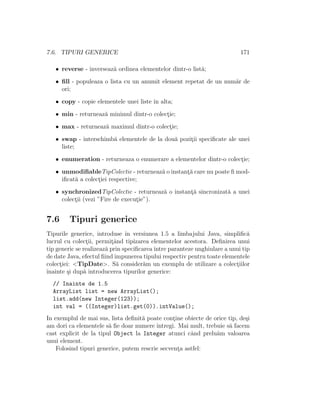 7.6. TIPURI GENERICE 171
• reverse - inverseaz˘a ordinea elementelor dintr-o list˘a;
• ﬁll - populeaza o lista cu un anumit element repetat de un num˘ar de
ori;
• copy - copie elementele unei liste ˆın alta;
• min - returneaz˘a minimul dintr-o colect¸ie;
• max - returneaz˘a maximul dintr-o colect¸ie;
• swap - interschimb˘a elementele de la dou˘a pozit¸ii speciﬁcate ale unei
liste;
• enumeration - returneaza o enumerare a elementelor dintr-o colect¸ie;
• unmodiﬁableTipColectie - returneaz˘a o instant¸˘a care nu poate ﬁ mod-
iﬁcat˘a a colect¸iei respective;
• synchronizedTipColectie - returneaz˘a o instant¸˘a sincronizat˘a a unei
colect¸ii (vezi ”Fire de execut¸ie”).
7.6 Tipuri generice
Tipurile generice, introduse ˆın versiunea 1.5 a limbajului Java, simpliﬁc˘a
lucrul cu colect¸ii, permit¸ˆand tipizarea elementelor acestora. Deﬁnirea unui
tip generic se realizeaz˘a prin speciﬁcareaˆıntre paranteze unghiulare a unui tip
de date Java, efectul ﬁind impunerea tipului respectiv pentru toate elementele
colect¸iei: <TipDate>. S˘a consider˘am un exemplu de utilizare a colect¸iilor
ˆınainte ¸si dup˘a introducerea tipurilor generice:
// Inainte de 1.5
ArrayList list = new ArrayList();
list.add(new Integer(123));
int val = ((Integer)list.get(0)).intValue();
In exemplul de mai sus, lista deﬁnit˘a poate cont¸ine obiecte de orice tip, de¸si
am dori ca elementele s˘a ﬁe doar numere ˆıntregi. Mai mult, trebuie s˘a facem
cast explicit de la tipul Object la Integer atunci cˆand prelu˘am valoarea
unui element.
Folosind tipuri generice, putem rescrie secvent¸a astfel:
 