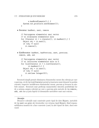 7.7. ITERATORI S¸I ENUMER ˘ARI 173
e.hasMoreElements();) {
System.out.println(e.nextElement());
}
• Iterator: hasNext, next, remove
// Parcurgerea elementelor unui vector
// si eliminarea elementelor nule
for (Iterator it = v.iterator(); it.hasNext();) {
Object obj = it.next();
if (obj == null)
it.remove();
}
• ListIterator: hasNext, hasPrevious, next, previous,
remove, add, set
// Parcurgerea elementelor unui vector
// si inlocuirea elementelor nule cu 0
for (ListIterator it = v.listIterator();
it.hasNext();) {
Object obj = it.next();
if (obj == null)
it.set(new Integer(0));
}
Iteratorii simpli permit eliminarea elementului curent din colect¸ia pe care
o parcurg, cei de tip ListIterator permit ¸si inserarea unui element la pozit¸ia
curent˘a, respectiv modiﬁcarea elementului curent, precum ¸si iterarea ˆın am-
bele sensuri. Iteratorii sunt preferat¸i enumer˘arilor datorit˘a posibilit˘at¸ii lor
de a act¸iona asupra colect¸iei pe care o parcurg prin metode de tip remove,
add, set dar ¸si prin faptul c˘a denumirile metodelor sunt mai concise.
Atent¸ie
Deoarece colect¸iile sunt construite peste tipul de date Object, metodele
de tip next sau prev ale iteratorilor vor returna tipul Object, ﬁind respon-
sabilitatea noastr˘a de a face conversie (cast) la alte tipuri de date, dac˘a este
cazul.
 