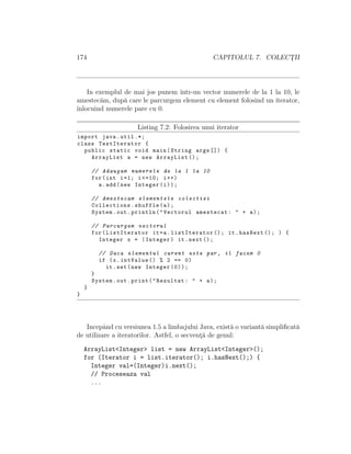 174 CAPITOLUL 7. COLECT¸II
In exemplul de mai jos punem ˆıntr-un vector numerele de la 1 la 10, le
amestec˘am, dup˘a care le parcurgem element cu element folosind un iterator,
ˆınlocuind numerele pare cu 0.
Listing 7.2: Folosirea unui iterator
import java.util .*;
class TestIterator {
public static void main(String args []) {
ArrayList a = new ArrayList ();
// Adaugam numerele de la 1 la 10
for(int i=1; i <=10; i++)
a.add(new Integer(i));
// Amestecam elementele colectiei
Collections.shuffle(a);
System.out.println("Vectorul amestecat: " + a);
// Parcurgem vectorul
for(ListIterator it=a.listIterator (); it.hasNext (); ) {
Integer x = (Integer) it.next ();
// Daca elementul curent este par , il facem 0
if (x.intValue () % 2 == 0)
it.set(new Integer (0));
}
System.out.print("Rezultat: " + a);
}
}
Incepˆand cu versiunea 1.5 a limbajului Java, exist˘a o variant˘a simpliﬁcat˘a
de utilizare a iteratorilor. Astfel, o secvent¸˘a de genul:
ArrayList<Integer> list = new ArrayList<Integer>();
for (Iterator i = list.iterator(); i.hasNext();) {
Integer val=(Integer)i.next();
// Proceseaza val
...
 