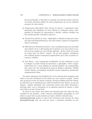 178 CAPITOLUL 8. SERIALIZAREA OBIECTELOR
tip de persistent¸˘a a obiectelor se nume¸ste persistent¸˘a u¸soar˘a, ˆıntrucˆat
ea trebuie efectuat˘a explicit de c˘atre programator ¸si nu este realizat˘a
automat de c˘atre sistem.
• Compensarea diferent¸elor ˆıntre sisteme de operare - transmiterea unor
informat¸ii ˆıntre platforme de lucru diferite se realizeaz˘a unitar, inde-
pendent de formatul de reprezentare a datelor, ordinea octet¸ilor sau
alte detalii speciﬁce sistemelor repective.
• Transmiterea datelor ˆın ret¸ea - Aplicat¸iile ce ruleaz˘a ˆın ret¸ea pot comu-
nicaˆıntre ele folosind ﬂuxuri pe care sunt trimise, respectiv recept¸ionate
obiecte serializate.
• RMI (Remote Method Invocation) - este o modalitate prin care metodele
unor obiecte de pe o alt˘a ma¸sin˘a pot ﬁ apelate ca ¸si cum acestea ar ex-
ista local pe ma¸sina pe care ruleaz˘a aplicat¸ia. Atunci cˆand este trimis
un mesaj c˘atre un obiect ”remote” (de pe alt˘a ma¸sin˘a), serializarea
este utilizat˘a pentru transportul argumentelor prin ret¸ea ¸si pentru re-
turnarea valorilor.
• Java Beans - sunt componente reutilizabile, de sine st˘at˘atoare ce pot
ﬁ utilizate ˆın medii vizuale de dezvoltare a aplicat¸iilor. Orice compo-
nent˘a Bean are o stare deﬁnit˘a de valorile implicite ale propriet˘at¸ilor
sale, stare care este speciﬁcat˘a ˆın etapa de design a aplicat¸iei. Mediile
vizuale folosesc mecanismul serializ˘arii pentru asigurarea persistent¸ei
componentelor Bean.
Un aspect important al serializ˘arii este c˘a nu salveaz˘a doar imaginea unui
obiect ci ¸si toate referint¸ele la alte obiecte pe care acesta le cont¸ine. Acesta
este un proces recusiv de salvare a datelor, ˆıntrucˆat celelalte obiectele referite
de obiectul care se serializeaz˘a pot referi la rˆandul lor alte obiecte, ¸si a¸sa mai
departe. A¸sadar referint¸ele care construiesc starea unui obiect formeaz˘a o
ˆıntreag˘a ret¸ea, ceea ce ˆınseamn˘a c˘a un algoritm general de salvare a st˘arii
unui obiect nu este tocmai facil.
In cazul ˆın care starea unui obiect este format˘a doar din valori ale unor
variabile de tip primitiv, atunci salvarea informat¸iilor ˆıncapsulate ˆın acel
obiect se poate face ¸si prin salvarea pe rˆand a datelor, folosind clasa
DataOutputStream, pentru ca apoi s˘a ﬁe restaurate prin metode ale clasei
DataInputStream, dar, a¸sa cum am vazut, o asemenea abordare nu este
 