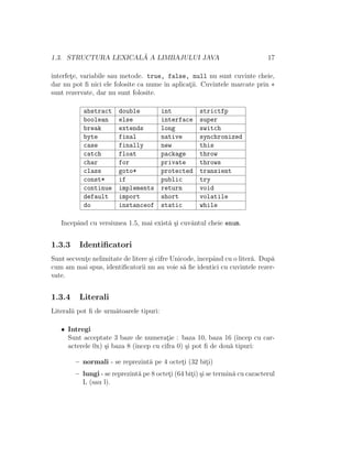 1.3. STRUCTURA LEXICAL ˘A A LIMBAJULUI JAVA 17
interfet¸e, variabile sau metode. true, false, null nu sunt cuvinte cheie,
dar nu pot ﬁ nici ele folosite ca nume ˆın aplicat¸ii. Cuvintele marcate prin ∗
sunt rezervate, dar nu sunt folosite.
abstract double int strictfp
boolean else interface super
break extends long switch
byte final native synchronized
case finally new this
catch float package throw
char for private throws
class goto* protected transient
const* if public try
continue implements return void
default import short volatile
do instanceof static while
Incepˆand cu versiunea 1.5, mai exist˘a ¸si cuvˆantul cheie enum.
1.3.3 Identiﬁcatori
Sunt secvent¸e nelimitate de litere ¸si cifre Unicode, ˆıncepˆand cu o liter˘a. Dup˘a
cum am mai spus, identiﬁcatorii nu au voie s˘a ﬁe identici cu cuvintele rezer-
vate.
1.3.4 Literali
Literalii pot ﬁ de urm˘atoarele tipuri:
• Intregi
Sunt acceptate 3 baze de numerat¸ie : baza 10, baza 16 (ˆıncep cu car-
acterele 0x) ¸si baza 8 (ˆıncep cu cifra 0) ¸si pot ﬁ de dou˘a tipuri:
– normali - se reprezint˘a pe 4 octet¸i (32 bit¸i)
– lungi - se reprezint˘a pe 8 octet¸i (64 bit¸i) ¸si se termin˘a cu caracterul
L (sau l).
 