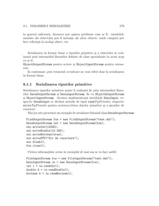 8.1. FOLOSIREA SERIALIZ ˘ARII 179
ˆın general suﬁcient˘a, deoarece pot ap˘area probleme cum ar ﬁ: variabilele
membre ale obiectului pot ﬁ instant¸e ale altor obiecte, unele cˆampuri pot
face referint¸˘a la acela¸si obiect, etc.
Serializarea ˆın format binar a tipurilor primitive ¸si a obiectelor se real-
izeaz˘a prin intermediul ﬂuxurilor deﬁnite de clase specializate ˆın acest scop
cu ar ﬁ:
ObjectOutputStream pentru scriere ¸si ObjectInputStream pentru restau-
rare.
In continuare, prin termenul serializare ne vom referi doar la serializarea
ˆın format binar.
8.1.1 Serializarea tipurilor primitive
Serializarea tipurilor primitive poate ﬁ realizat˘a ﬁe prin intermediul ﬂuxu-
rilor DataOutputStream ¸si DataInputStream, ﬁe cu ObjectOutputStream
¸si ObjectInputStream. Acestea implementeaz˘a interfet¸ele DataInput, re-
spectiv DataOutput ce declar˘a metode de tipul readTipPrimitiv, respectiv
writeTipPrimitiv pentru scrierea/citirea datelor primitive ¸si a ¸sirurilor de
caractere.
Mai jos este prezentat un exemplu de serializare folosind clasa DataOutputStream:
FileOutputStream fos = new FileOutputStream("test.dat");
DataOutputStream out = new DataOutputStream(fos);
out.writeInt(12345);
out.writeDouble(12.345);
out.writeBoolean(true);
out.writeUTF("Sir de caractere");
out.flush();
fos.close();
Citirea informat¸iilor scrise ˆın exemplul de mai sus se va face astfel:
FileInputStream fis = new FileInputStream("test.dat");
DataInputStream in = new DataInputStream(fis);
int i = in.readInt();
double d = in.readDouble();
boolean b = in.readBoolean();
 
