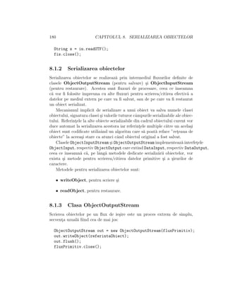 180 CAPITOLUL 8. SERIALIZAREA OBIECTELOR
String s = in.readUTF();
fis.close();
8.1.2 Serializarea obiectelor
Serializarea obiectelor se realizeaz˘a prin intermediul ﬂuxurilor deﬁnite de
clasele ObjectOutputStream (pentru salvare) ¸si ObjectInputStream
(pentru restaurare). Acestea sunt ﬂuxuri de procesare, ceea ce ˆınseamna
c˘a vor ﬁ folosite ˆımpreuna cu alte ﬂuxuri pentru scrierea/citirea efectiv˘a a
datelor pe mediul extern pe care va ﬁ salvat, sau de pe care va ﬁ restaurat
un obiect serializat.
Mecanismul implicit de serializare a unui obiect va salva numele clasei
obiectului, signatura clasei ¸si valorile tuturor cˆampurile serializabile ale obiec-
tului. Referint¸ele la alte obiecte serializabile din cadrul obiectului curent vor
duce automat la serializarea acestora iar referint¸ele multiple c˘atre un acela¸si
obiect sunt codiﬁcate utilizˆand un algoritm care s˘a poat˘a reface ”ret¸eaua de
obiecte” la aceea¸si stare ca atunci cˆand obiectul original a fost salvat.
Clasele ObjectInputStream ¸si ObjectOutputStream implementeaz˘a interfet¸ele
ObjectInput, respectiv ObjectOutput care extind DataInput, respectiv DataOutput,
ceea ce ˆınseamn˘a c˘a, pe lˆang˘a metodele dedicate serializ˘arii obiectelor, vor
exista ¸si metode pentru scrierea/citirea datelor primitive ¸si a ¸sirurilor de
caractere.
Metodele pentru serializarea obiectelor sunt:
• writeObject, pentru scriere ¸si
• readObject, pentru restaurare.
8.1.3 Clasa ObjectOutputStream
Scrierea obiectelor pe un ﬂux de ie¸sire este un proces extrem de simplu,
secvent¸a uzual˘a ﬁind cea de mai jos:
ObjectOutputStream out = new ObjectOutputStream(fluxPrimitiv);
out.writeObject(referintaObiect);
out.flush();
fluxPrimitiv.close();
 