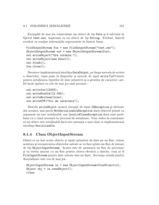 8.1. FOLOSIREA SERIALIZ ˘ARII 181
Exemplul de mai jos construie¸ste un obiect de tip Date ¸si ˆıl salveaz˘a ˆın
ﬁ¸sierul test.ser, ˆımpreun˘a cu un obiect de tip String. Evident, ﬁ¸sierul
rezultat va cont¸ine informat¸iile reprezentate ˆın format binar.
FileOutputStream fos = new FileOutputStream("test.ser");
ObjectOutputStream out = new ObjectOutputStream(fos);
out.writeObject("Ora curenta:");
out.writeObject(new Date());
out.flush();
fos.close();
Deoarece implementeaz˘a interfat¸a DataOutput, pe lˆanga metoda de scriere
a obiectelor, clasa pune la dispozitie ¸si metode de tipul writeTipPrimitiv
pentru serializarea tipurilor de date primitive ¸si a ¸sirurilor de caractere, ast-
fel ˆıncˆat apeluri ca cele de mai jos sunt permise :
out.writeInt(12345);
out.writeDouble(12.345);
out.writeBoolean(true);
out.writeUTF("Sir de caractere");
Metoda writeObject arunc˘a except¸ii de tipul IOException ¸si derivate
din aceasta, mai precis NotSerializableException dac˘a obiectul primit ca
argument nu este serializabil, sau InvalidClassException dac˘a sunt prob-
leme cu o clas˘a necesar˘a ˆın procesul de serializare. Vom vedea ˆın continuare
c˘a un obiect este serializabil dac˘a este instant¸˘a a unei clase ce implementeaz˘a
interfat¸a Serializable.
8.1.4 Clasa ObjectInputStream
Odat˘a ce au fost scrise obiecte ¸si tipuri primitive de date pe un ﬂux, citirea
acestora ¸si reconstruirea obiectelor salvate se va face printr-un ﬂux de intrare
de tip ObjectInputStream. Acesta este de asemenea un ﬂux de procesare
¸si va trebui asociat cu un ﬂux pentru citirea efectiv˘a a datelor, cum ar ﬁ
FileInputStream pentru date salvate ˆıntr-un ﬁ¸sier. Secvent¸a uzual˘a pentru
deserializare este cea de mai jos:
ObjectInputStream in = new ObjectInputStream(fluxPrimitiv);
Object obj = in.readObject();
//sau
 