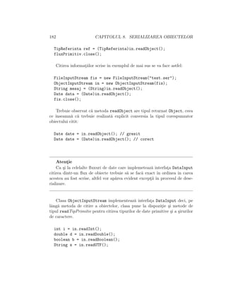 182 CAPITOLUL 8. SERIALIZAREA OBIECTELOR
TipReferinta ref = (TipReferinta)in.readObject();
fluxPrimitiv.close();
Citirea informat¸iilor scrise ˆın exemplul de mai sus se va face astfel:
FileInputStream fis = new FileInputStream("test.ser");
ObjectInputStream in = new ObjectInputStream(fis);
String mesaj = (String)in.readObject();
Date data = (Date)in.readObject();
fis.close();
Trebuie observat c˘a metoda readObject are tipul returnat Object, ceea
ce ˆınseamn˘a c˘a trebuie realizat˘a explicit conversia la tipul corespunzator
obiectului citit:
Date date = in.readObject(); // gresit
Date date = (Date)in.readObject(); // corect
Atent¸ie
Ca ¸si la celelalte ﬂuxuri de date care implemeteaz˘a interfat¸a DataInput
citirea dintr-un ﬂux de obiecte trebuie s˘a se fac˘a exact ˆın ordinea ˆın carea
acestea au fost scrise, altfel vor ap˘area evident except¸ii ˆın procesul de dese-
rializare.
Clasa ObjectInputStream implementeaz˘a interfat¸a DataInput deci, pe
lˆang˘a metoda de citire a obiectelor, clasa pune la dispozit¸ie ¸si metode de
tipul readTipPrimitiv pentru citirea tipurilor de date primitive ¸si a ¸sirurilor
de caractere.
int i = in.readInt();
double d = in.readDouble();
boolean b = in.readBoolean();
String s = in.readUTF();
 