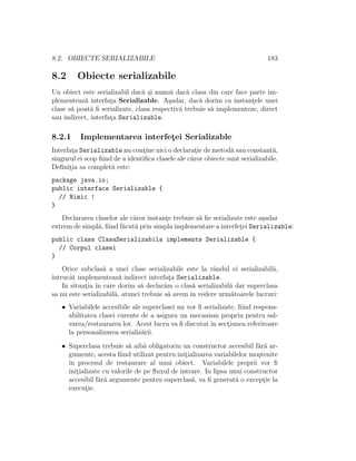 8.2. OBIECTE SERIALIZABILE 183
8.2 Obiecte serializabile
Un obiect este serializabil dac˘a ¸si numai dac˘a clasa din care face parte im-
plementeaz˘a interfat¸a Serializable. A¸sadar, dac˘a dorim ca instant¸ele unei
clase s˘a poat˘a ﬁ serializate, clasa respectiv˘a trebuie s˘a implementeze, direct
sau indirect, interfat¸a Serializable.
8.2.1 Implementarea interfet¸ei Serializable
Interfat¸a Serializable nu cont¸ine nici o declarat¸ie de metod˘a sau constant˘a,
singurul ei scop ﬁind de a identiﬁca clasele ale c˘aror obiecte sunt serializabile.
Deﬁnit¸ia sa complet˘a este:
package java.io;
public interface Serializable {
// Nimic !
}
Declararea claselor ale c˘aror instant¸e trebuie s˘a ﬁe serializate este a¸sadar
extrem de simpl˘a, ﬁind f˘acut˘a prin simpla implementare a interfet¸ei Serializable:
public class ClasaSerializabila implements Serializable {
// Corpul clasei
}
Orice subclas˘a a unei clase serializabile este la rˆandul ei serializabil˘a,
ˆıntrucˆat implementeaz˘a indirect interfat¸a Serializable.
In situat¸ia ˆın care dorim s˘a declar˘am o clas˘a serializabil˘a dar superclasa
sa nu este serializabil˘a, atunci trebuie s˘a avem ˆın vedere urm˘atoarele lucruri:
• Variabilele accesibile ale superclasei nu vor ﬁ serializate, ﬁind respons-
abilitatea clasei curente de a asigura un mecanism propriu pentru sal-
varea/restaurarea lor. Acest lucru va ﬁ discutat ˆın sect¸iunea referitoare
la personalizarea serializ˘arii.
• Superclasa trebuie s˘a aib˘a obligatoriu un constructor accesibil f˘ar˘a ar-
gumente, acesta ﬁind utilizat pentru init¸ializarea variabilelor mo¸stenite
ˆın procesul de restaurare al unui obiect. Variabilele proprii vor ﬁ
init¸ializate cu valorile de pe ﬂuxul de intrare. In lipsa unui constructor
accesibil f˘ar˘a argumente pentru superclas˘a, va ﬁ generat˘a o except¸ie la
execut¸ie.
 