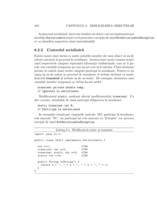 184 CAPITOLUL 8. SERIALIZAREA OBIECTELOR
In procesul serializ˘arii, dac˘a esteˆıntˆalnit un obiect care nu implementeaz˘a
interfat¸a Serializable atunci va ﬁ generat˘a o except¸ie de tipul NotSerializableException
ce va identiﬁca respectiva clas˘a neserializabil˘a.
8.2.2 Controlul serializ˘arii
Exist˘a cazuri cˆand dorim ca unele variabile membre ale unui obiect s˘a nu ﬁe
salvate automatˆın procesul de serializare. Acestea sunt cazuri comune atunci
cˆand respectivele cˆampuri reprezint˘a informat¸ii conﬁdent¸iale, cum ar ﬁ pa-
role, sau variabile temporare pe care nu are rost s˘a le salv˘am. Chiar declarate
private ˆın cadrul clasei aceste cˆampuri particip˘a la serializare. Pentru ca un
cˆamp s˘a nu ﬁe salvat ˆın procesul de serializare el trebuie declarat cu modi-
ﬁcatorul transient ¸si trebuie s˘a ﬁe ne-static. De exemplu, declararea unei
variabile membre temporare ar trebui facut˘a astfel:
transient private double temp;
// Ignorata la serializare
Modiﬁcatorul static anuleaz˘a efectul modiﬁcatorului transient. Cu
alte cuvinte, variabilele de clas˘a particip˘a obligatoriu la serializare.
static transient int N;
// Participa la serializare
In exemplele urm˘atoare cˆampurile marcate ’DA’ particip˘a la serializare,
cele marcate ’NU’, nu particip˘a iar cele marcate cu ’Exceptie’ vor provoca
except¸ii de tipul NotSerializableException.
Listing 8.1: Modiﬁcatorii static ¸si transient
import java.io.*;
public class Test1 implements Serializable {
int x=1; //DA
transient int y=2; //NU
transient static int z=3; //DA
static int t=4; //DA
public String toString () {
return x + ", " + y + ", " + z + ", " + t;
}
}
 