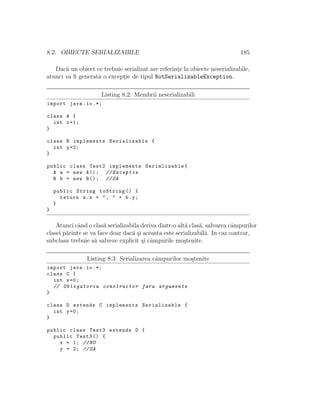 8.2. OBIECTE SERIALIZABILE 185
Dac˘a un obiect ce trebuie serializat are referint¸e la obiecte neserializabile,
atunci va ﬁ generat˘a o except¸ie de tipul NotSerializableException.
Listing 8.2: Membrii neserializabili
import java.io.*;
class A {
int x=1;
}
class B implements Serializable {
int y=2;
}
public class Test2 implements Serializable{
A a = new A(); // Exceptie
B b = new B(); //DA
public String toString () {
return a.x + ", " + b.y;
}
}
Atunci cˆand o clas˘a serializabila deriva dintr-o alt˘a clas˘a, salvarea cˆampurilor
clasei p˘arinte se va face doar dac˘a ¸si aceasta este serializabil˘a. In caz contrar,
subclasa trebuie s˘a salveze explicit ¸si cˆampurile mo¸stenite.
Listing 8.3: Serializarea cˆampurilor mo¸stenite
import java.io.*;
class C {
int x=0;
// Obligatoriu constructor fara argumente
}
class D extends C implements Serializable {
int y=0;
}
public class Test3 extends D {
public Test3 () {
x = 1; //NU
y = 2; //DA
 