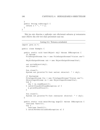 186 CAPITOLUL 8. SERIALIZAREA OBIECTELOR
}
public String toString () {
return x + ", " + y;
}
}
Mai jos este descrisa o aplicat¸ie care efectueaz˘a salvarea ¸si restaurarea
unor obiecte din cele trei clase prezentate mai sus.
Listing 8.4: Testarea serializ˘arii
import java.io.*;
public class Exemplu {
public static void test(Object obj) throws IOException {
// Salvam
FileOutputStream fos = new FileOutputStream ("fisier.ser")
;
ObjectOutputStream out = new ObjectOutputStream (fos);
out.writeObject(obj);
out.flush ();
fos.close ();
System.out.println("A fost salvat obiectul: " + obj);
// Restauram
FileInputStream fis = new FileInputStream ("fisier.ser");
ObjectInputStream in = new ObjectInputStream (fis);
try {
obj = in.readObject ();
} catch( ClassNotFoundException e) {
e. printStackTrace ();
}
fis.close ();
System.out.println("A fost restaurat obiectul: " + obj);
}
public static void main(String args []) throws IOException {
test(new Test1 ());
try {
test(new Test2 ());
} catch( NotSerializableException e) {
 