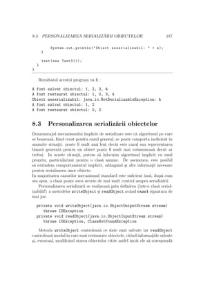 8.3. PERSONALIZAREA SERIALIZ ˘ARII OBIECTELOR 187
System.out.println("Obiect neserializabil : " + e);
}
test(new Test3 ());
}
}
Rezultatul acestui program va ﬁ :
A fost salvat obiectul: 1, 2, 3, 4
A fost restaurat obiectul: 1, 0, 3, 4
Obiect neserializabil: java.io.NotSerializableException: A
A fost salvat obiectul: 1, 2
A fost restaurat obiectul: 0, 2
8.3 Personalizarea serializ˘arii obiectelor
Dezavantajul mecanismului implicit de serializare este c˘a algoritmul pe care
se beazeaz˘a, ﬁind creat pentru cazul general, se poate comporta ineﬁcient ˆın
anumite situat¸ii: poate ﬁ mult mai lent decˆat este cazul sau reprezentarea
binar˘a generat˘a pentru un obiect poate ﬁ mult mai voluminoas˘a decˆat ar
trebui. In aceste situat¸ii, putem s˘a ˆınlocuim algoritmul implicit cu unul
propriu, particularizat pentru o clas˘a anume. De asemenea, este posibil
s˘a extindem comportamentul implicit, ad˘augˆand ¸si alte informat¸ii necesare
pentru serializarea unor obiecte.
In majoritatea cazurilor mecanismul standard este suﬁcient ˆıns˘a, dup˘a cum
am spus, o clas˘a poate avea nevoie de mai mult control asupra serializ˘arii.
Personalizarea serializarii se realizeaz˘a prin deﬁnirea (ˆıntr-o clas˘a serial-
izabil˘a!) a metodelor writeObject ¸si readObject avˆand exact signatura de
mai jos:
private void writeObject(java.io.ObjectOutputStream stream)
throws IOException
private void readObject(java.io.ObjectInputStream stream)
throws IOException, ClassNotFoundException
Metoda writeObject controleaz˘a ce date sunt salvate iar readObject
controleaz˘a modulˆın care sunt restaurate obiectele, citind informat¸iile salvate
¸si, eventual, modifcˆand starea obiectelor citite astfel ˆıncˆat ele s˘a corespund˘a
 