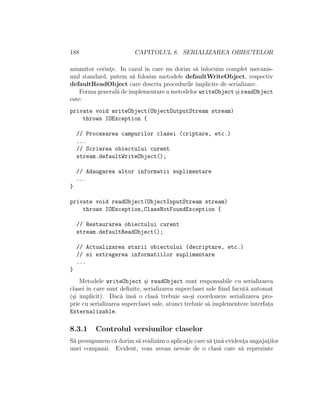 188 CAPITOLUL 8. SERIALIZAREA OBIECTELOR
anumitor cerint¸e. In cazul ˆın care nu dorim s˘a ˆınlocuim complet mecanis-
mul standard, putem s˘a folosim metodele defaultWriteObject, respectiv
defaultReadObject care descriu procedurile implicite de serializare.
Forma general˘a de implementare a metodelor writeObject ¸si readObject
este:
private void writeObject(ObjectOutputStream stream)
throws IOException {
// Procesarea campurilor clasei (criptare, etc.)
...
// Scrierea obiectului curent
stream.defaultWriteObject();
// Adaugarea altor informatii suplimentare
...
}
private void readObject(ObjectInputStream stream)
throws IOException,ClassNotFoundException {
// Restaurarea obiectului curent
stream.defaultReadObject();
// Actualizarea starii obiectului (decriptare, etc.)
// si extragerea informatiilor suplimentare
...
}
Metodele writeObject ¸si readObject sunt responsabile cu serializarea
clasei ˆın care sunt deﬁnite, serializarea superclasei sale ﬁind facut˘a automat
(¸si implicit). Dac˘a ˆıns˘a o clas˘a trebuie sa-¸si coordoneze serializarea pro-
prie cu serializarea superclasei sale, atunci trebuie s˘a implementeze interfat¸a
Externalizable.
8.3.1 Controlul versiunilor claselor
S˘a presupunem c˘a dorim s˘a realiz˘am o aplicat¸ie care s˘a t¸in˘a evident¸a angajat¸ilor
unei companii. Evident, vom avean nevoie de o clas˘a care s˘a reprezinte
 