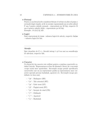 18 CAPITOLUL 1. INTRODUCERE ˆIN JAVA
• Flotant¸i
Pentru ca un literal s˘a ﬁe considerat ﬂotant el trebuie s˘a aib˘a cel put¸in o
zecimal˘a dup˘a virgul˘a, s˘a ﬁe ˆın notat¸ie exponent¸ial˘a sau s˘a aib˘a suﬁxul
F sau f pentru valorile normale - reprezentate pe 32 bit¸i, respectiv D
sau d pentru valorile duble - reprezentate pe 64 bit¸i.
Exemple: 1.0, 2e2, 3f, 4D.
• Logici
Sunt reprezentat¸i de true - valoarea logic˘a de adev˘ar, respectiv false
- valoarea logic˘a de fals.
Atent¸ie
Spre deosebire de C++, literalii ˆıntregi 1 ¸si 0 nu mai au semniﬁcat¸ia
de adev˘arat, respectiv fals.
• Caracter
Un literal de tip caracter este utilizat pentru a exprima caracterele co-
dului Unicode. Reprezentarea se face ﬁe folosind o liter˘a, ﬁe o secvent¸˘a
escape scris˘a ˆıntre apostrofuri. Secvent¸ele escape permit speciﬁcarea
caracterelor care nu au reprezentare graﬁc˘a ¸si reprezentarea unor car-
actere speciale precum backslash, apostrof, etc. Secvent¸ele escape pre-
deﬁnite ˆın Java sunt:
– ’b’ : Backspace (BS)
– ’t’ : Tab orizontal (HT)
– ’n’ : Linie nou˘a (LF)
– ’f’ : Pagin˘a nou˘a (FF)
– ’r’ : Inceput de rˆand (CR)
– ’"’ : Ghilimele
– ’’’ : Apostrof
– ’’ : Backslash
 