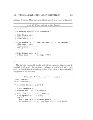 8.3. PERSONALIZAREA SERIALIZ ˘ARII OBIECTELOR 189
not¸iunea de angjat. O variant˘a simpliﬁcat˘a a acesteia ar putea ar˘ata astfel:
Listing 8.5: Prima variant˘a a clasei Angajat
import java.io.*;
class Angajat implements Serializable {
public String nume;
public int salariu;
private String parola;
public Angajat(String nume , int salariu , String parola) {
this.nume = nume;
this.salariu = salariu;
this.parola = parola;
}
public String toString () {
return nume + " (" + salariu + ")";
}
}
Mai jos este prezentat˘a o mic˘a aplicat¸ie care permite introducerea de
angajat¸i ¸si salvarea lor ˆıntr-un ﬁ¸sier. La ﬁecare pornire a aplicat¸iei, vor ﬁ
citite datele din ﬁ¸sier astfel ˆıncˆat programul va actualiza ˆın permanent¸˘a lista
angajat¸ilor cu noi persoane.
Listing 8.6: Aplicat¸ia de gestionare a angajat¸ilor
import java.io.*;
import java.util .*;
public class GestiuneAngajati {
// Lista angajatilor
ArrayList ang = new ArrayList ();
public void citire () throws IOException {
FileInputStream fis = null;
try {
fis = new FileInputStream ("angajati.ser");
ObjectInputStream in = new ObjectInputStream (fis);
 
