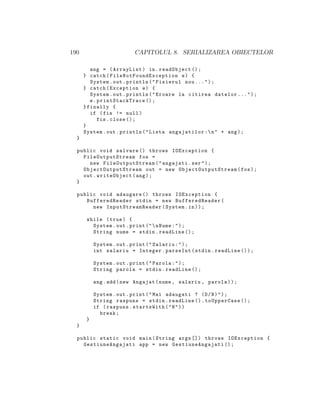190 CAPITOLUL 8. SERIALIZAREA OBIECTELOR
ang = (ArrayList) in.readObject ();
} catch( FileNotFoundException e) {
System.out.println("Fisierul nou ...");
} catch(Exception e) {
System.out.println("Eroare la citirea datelor ...");
e. printStackTrace ();
}finally {
if (fis != null)
fis.close ();
}
System.out.println("Lista angajatilor :n" + ang);
}
public void salvare () throws IOException {
FileOutputStream fos =
new FileOutputStream ("angajati.ser");
ObjectOutputStream out = new ObjectOutputStream (fos);
out.writeObject(ang);
}
public void adaugare () throws IOException {
BufferedReader stdin = new BufferedReader(
new InputStreamReader (System.in));
while (true) {
System.out.print("nNume:");
String nume = stdin.readLine ();
System.out.print("Salariu:");
int salariu = Integer.parseInt(stdin.readLine ());
System.out.print("Parola:");
String parola = stdin.readLine ();
ang.add(new Angajat(nume , salariu , parola));
System.out.print("Mai adaugati ? (D/N)");
String raspuns = stdin.readLine ().toUpperCase ();
if (raspuns.startsWith("N"))
break;
}
}
public static void main(String args []) throws IOException {
GestiuneAngajati app = new GestiuneAngajati ();
 