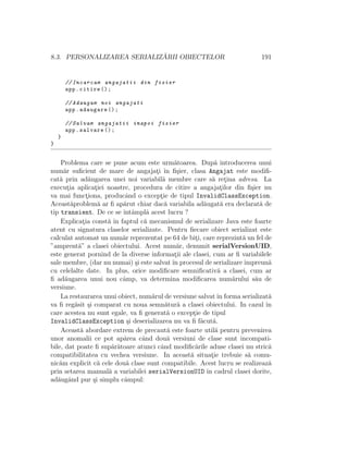 8.3. PERSONALIZAREA SERIALIZ ˘ARII OBIECTELOR 191
// Incarcam angajatii din fisier
app.citire ();
// Adaugam noi angajati
app.adaugare ();
// Salvam angajatii inapoi fisier
app.salvare ();
}
}
Problema care se pune acum este urm˘atoarea. Dup˘a introducerea unui
num˘ar suﬁcient de mare de angajat¸i ˆın ﬁ¸sier, clasa Angajat este modiﬁ-
cat˘a prin ad˘augarea unei noi variabil˘a membre care s˘a ret¸ina adresa. La
execut¸ia aplicat¸iei noastre, procedura de citire a angajat¸ilor din ﬁ¸sier nu
va mai funct¸iona, producˆand o except¸ie de tipul InvalidClassException.
Aceast˘aproblem˘a ar ﬁ ap˘arut chiar dac˘a variabila ad˘augat˘a era declarat˘a de
tip transient. De ce se ˆıntˆamplˆa acest lucru ?
Explicat¸ia const˘a ˆın faptul c˘a mecanismul de serializare Java este foarte
atent cu signatura claselor serializate. Pentru ﬁecare obiect serializat este
calculat automat un num˘ar reprezentat pe 64 de bit¸i, care reprezint˘a un fel de
”amprent˘a” a clasei obiectului. Acest num˘ar, denumit serialVersionUID,
este generat pornind de la diverse informat¸ii ale clasei, cum ar ﬁ variabilele
sale membre, (dar nu numai) ¸si este salvatˆın procesul de serializareˆımpreun˘a
cu celelalte date. In plus, orice modiﬁcare semniﬁcativ˘a a clasei, cum ar
ﬁ ad˘augarea unui nou cˆamp, va determina modiﬁcarea num˘arului s˘au de
versiune.
La restaurarea unui obiect, num˘arul de versiune salvatˆın forma serializat˘a
va ﬁ reg˘asit ¸si comparat cu noua semn˘atur˘a a clasei obiectului. In cazul ˆın
care acestea nu sunt egale, va ﬁ generat˘a o except¸ie de tipul
InvalidClassException ¸si deserializarea nu va ﬁ f˘acut˘a.
Aceast˘a abordare extrem de precaut˘a este foarte util˘a pentru prevenirea
unor anomalii ce pot ap˘area cˆand dou˘a versiuni de clase sunt incompati-
bile, dat poate ﬁ sup˘ar˘atoare atunci cˆand modiﬁc˘arile aduse clasei nu stric˘a
compatibilitatea cu vechea versiune. In aceast˘a situat¸ie trebuie s˘a comu-
nic˘am explicit c˘a cele dou˘a clase sunt compatibile. Acest lucru se realizeaz˘a
prin setarea manual˘a a variabilei serialVersionUID ˆın cadrul clasei dorite,
ad˘augˆand pur ¸si simplu cˆampul:
 