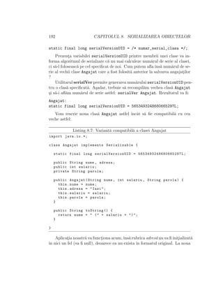 192 CAPITOLUL 8. SERIALIZAREA OBIECTELOR
static final long serialVersionUID = /* numar_serial_clasa */;
Prezent¸a variabilei serialVersionUID printre membrii unei clase va in-
forma algoritmul de serialzare c˘a nu mai calculeze num˘arul de serie al clasei,
ci s˘a-l foloseasc˘a pe cel speciﬁcat de noi. Cum putem aﬂa ˆıns˘a num˘arul de se-
rie al vechii clase Angajat care a fost folosit˘a anterior la salvarea angajat¸ilor
?
Utilitarul serialVer permite generarea num˘arului serialVersionUID pen-
tru o clas˘a speciﬁcat˘a. A¸sadar, trebuie s˘a recompil˘am vechea clas˘a Angajat
¸si s˘a-i aﬂ˘am num˘arul de serie astfel: serialVer Angajat. Rezultatul va ﬁ:
Angajat:
static final long serialVersionUID = 5653493248680665297L;
Vom rescrie noua clas˘a Angajat astfel ˆıncˆat s˘a ﬁe compatibil˘a cu cea
veche astfel:
Listing 8.7: Variant˘a compatibil˘a a clasei Angajat
import java.io.*;
class Angajat implements Serializable {
static final long serialVersionUID = 5653493248680665297 L;
public String nume , adresa;
public int salariu;
private String parola;
public Angajat(String nume , int salariu , String parola) {
this.nume = nume;
this.adresa = "Iasi";
this.salariu = salariu;
this.parola = parola;
}
public String toString () {
return nume + " (" + salariu + ")";
}
}
Aplicat¸ia noastr˘a va funct¸iona acum,ˆıns˘a rubrica adres˘a nu va ﬁ init¸ializat˘a
ˆın nici un fel (va ﬁ null), deoarece ea nu exista ˆın formatul original. La noua
 